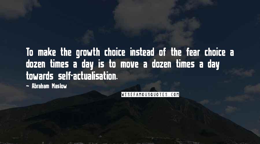 Abraham Maslow Quotes: To make the growth choice instead of the fear choice a dozen times a day is to move a dozen times a day towards self-actualisation.