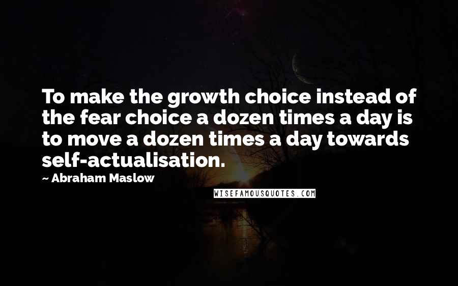 Abraham Maslow Quotes: To make the growth choice instead of the fear choice a dozen times a day is to move a dozen times a day towards self-actualisation.