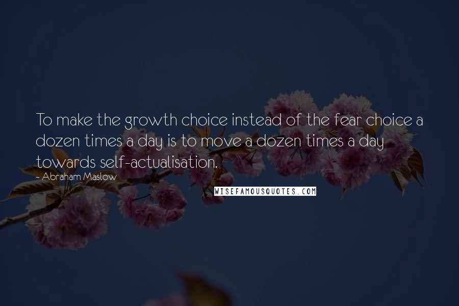 Abraham Maslow Quotes: To make the growth choice instead of the fear choice a dozen times a day is to move a dozen times a day towards self-actualisation.