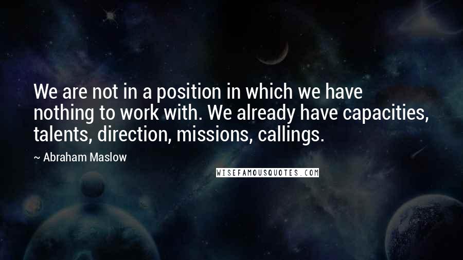 Abraham Maslow Quotes: We are not in a position in which we have nothing to work with. We already have capacities, talents, direction, missions, callings.