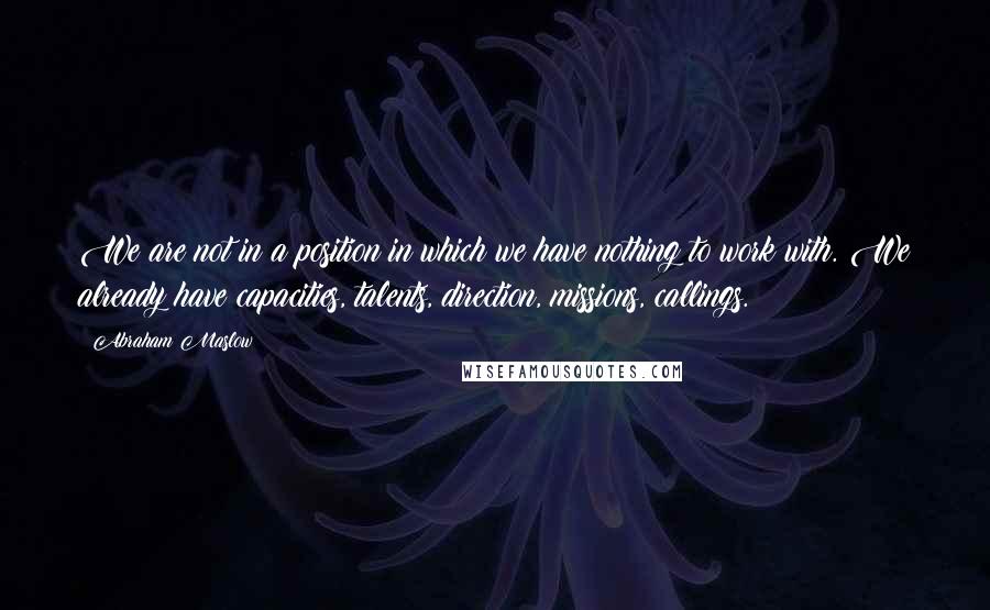 Abraham Maslow Quotes: We are not in a position in which we have nothing to work with. We already have capacities, talents, direction, missions, callings.