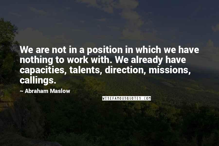 Abraham Maslow Quotes: We are not in a position in which we have nothing to work with. We already have capacities, talents, direction, missions, callings.