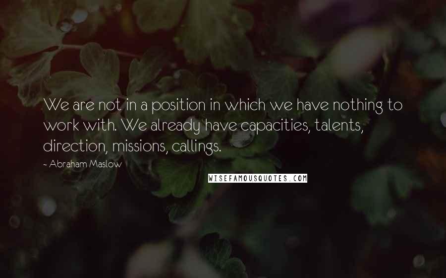 Abraham Maslow Quotes: We are not in a position in which we have nothing to work with. We already have capacities, talents, direction, missions, callings.