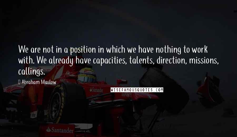 Abraham Maslow Quotes: We are not in a position in which we have nothing to work with. We already have capacities, talents, direction, missions, callings.