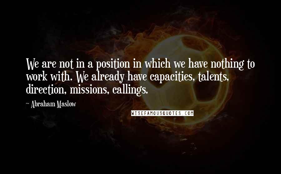 Abraham Maslow Quotes: We are not in a position in which we have nothing to work with. We already have capacities, talents, direction, missions, callings.
