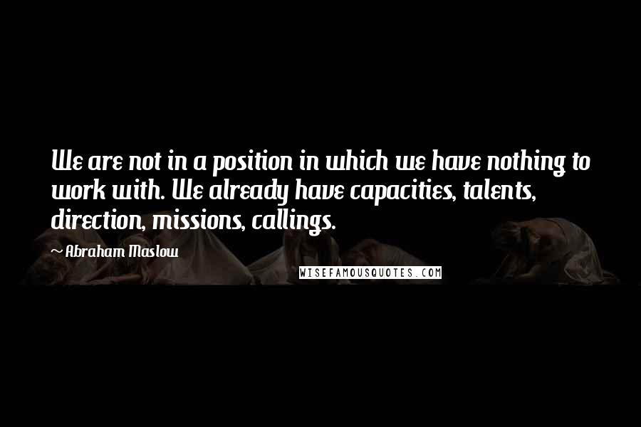 Abraham Maslow Quotes: We are not in a position in which we have nothing to work with. We already have capacities, talents, direction, missions, callings.
