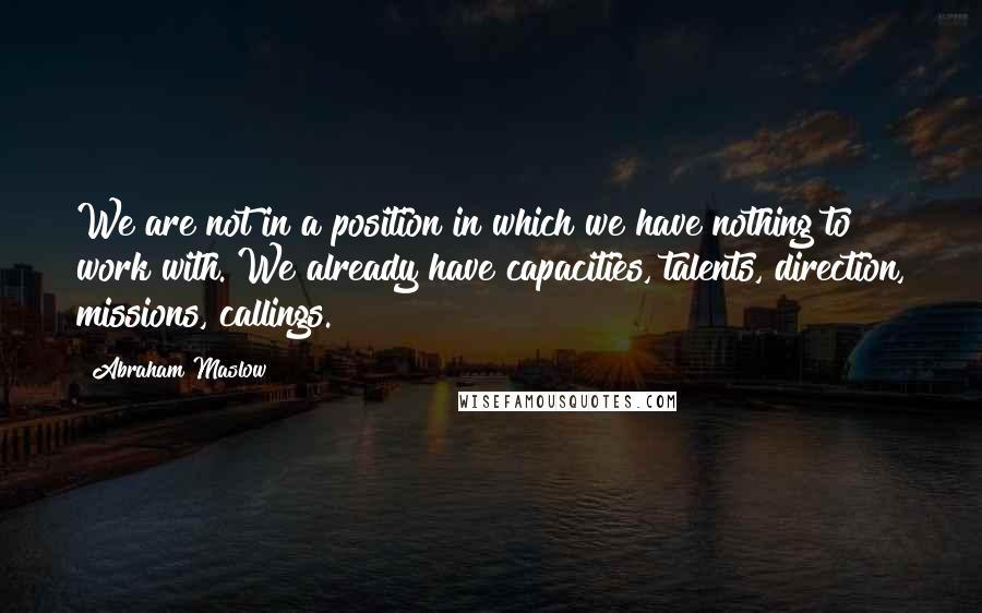 Abraham Maslow Quotes: We are not in a position in which we have nothing to work with. We already have capacities, talents, direction, missions, callings.