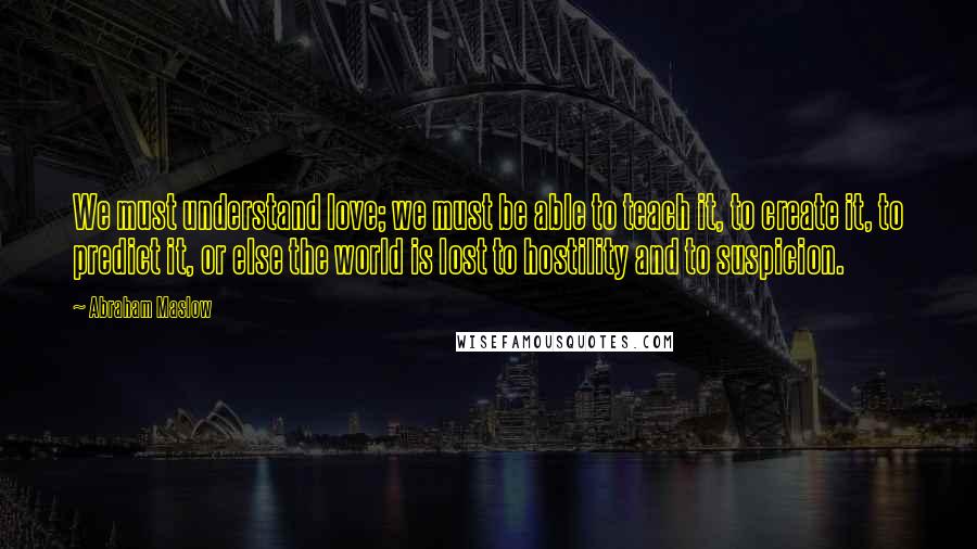 Abraham Maslow Quotes: We must understand love; we must be able to teach it, to create it, to predict it, or else the world is lost to hostility and to suspicion.