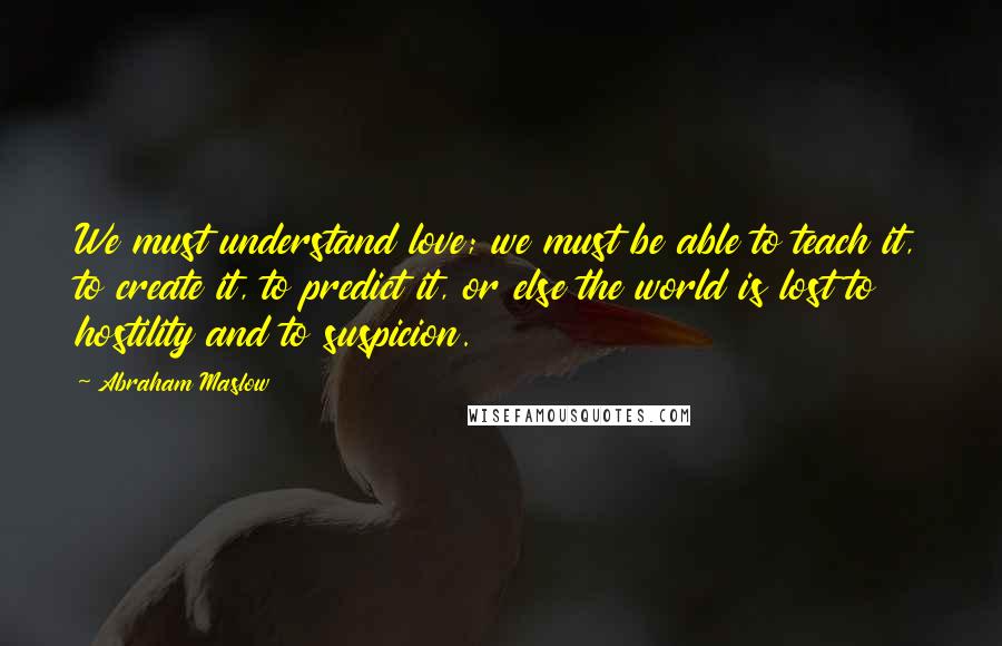 Abraham Maslow Quotes: We must understand love; we must be able to teach it, to create it, to predict it, or else the world is lost to hostility and to suspicion.