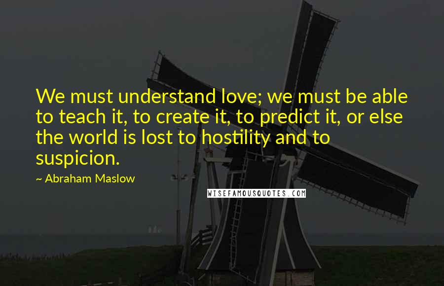 Abraham Maslow Quotes: We must understand love; we must be able to teach it, to create it, to predict it, or else the world is lost to hostility and to suspicion.