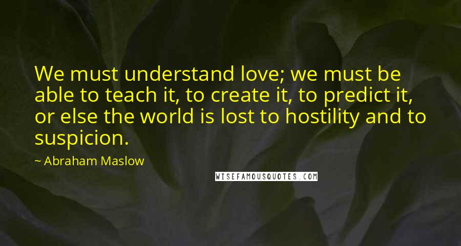 Abraham Maslow Quotes: We must understand love; we must be able to teach it, to create it, to predict it, or else the world is lost to hostility and to suspicion.