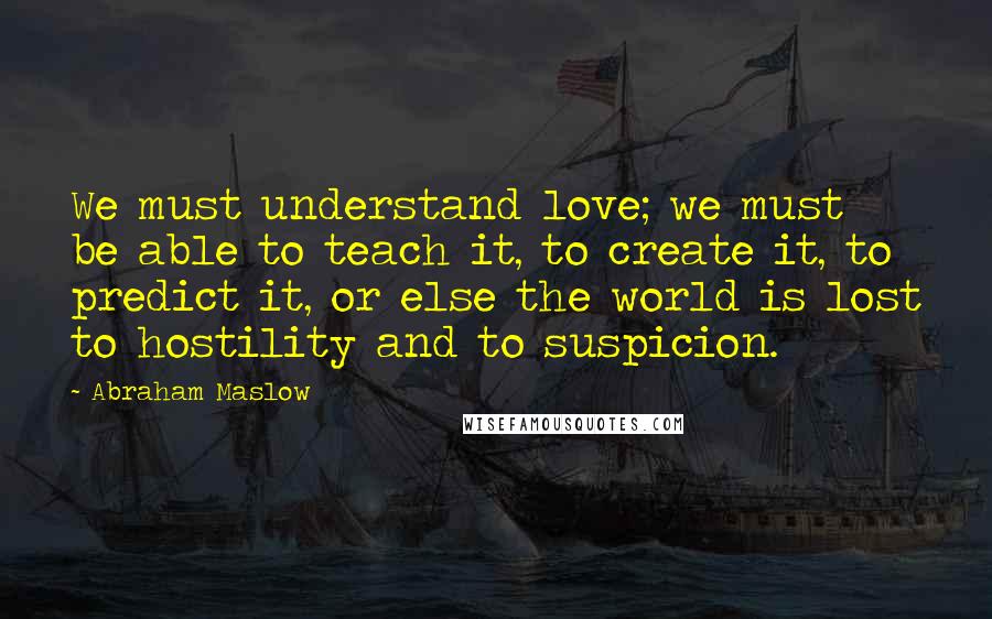 Abraham Maslow Quotes: We must understand love; we must be able to teach it, to create it, to predict it, or else the world is lost to hostility and to suspicion.