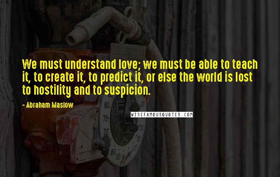 Abraham Maslow Quotes: We must understand love; we must be able to teach it, to create it, to predict it, or else the world is lost to hostility and to suspicion.