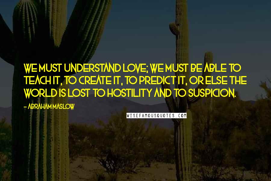 Abraham Maslow Quotes: We must understand love; we must be able to teach it, to create it, to predict it, or else the world is lost to hostility and to suspicion.