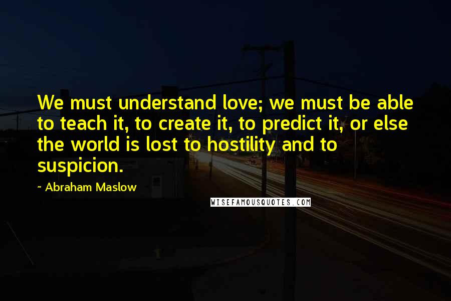 Abraham Maslow Quotes: We must understand love; we must be able to teach it, to create it, to predict it, or else the world is lost to hostility and to suspicion.