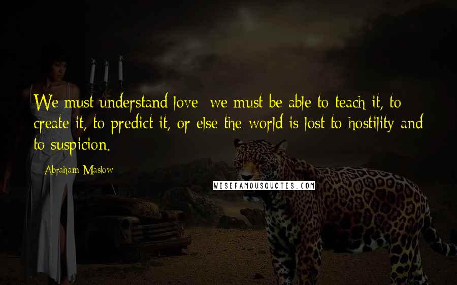 Abraham Maslow Quotes: We must understand love; we must be able to teach it, to create it, to predict it, or else the world is lost to hostility and to suspicion.