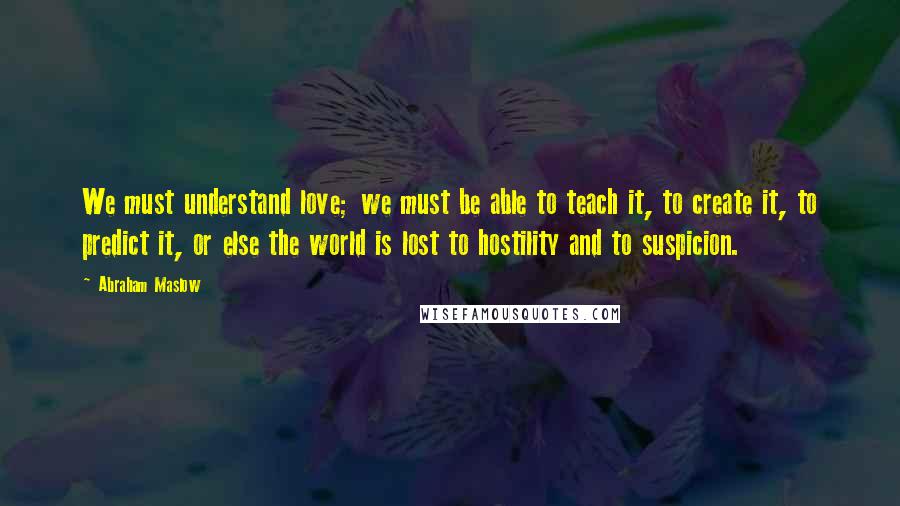 Abraham Maslow Quotes: We must understand love; we must be able to teach it, to create it, to predict it, or else the world is lost to hostility and to suspicion.
