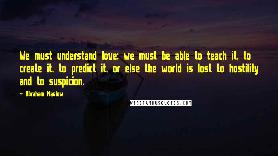 Abraham Maslow Quotes: We must understand love; we must be able to teach it, to create it, to predict it, or else the world is lost to hostility and to suspicion.