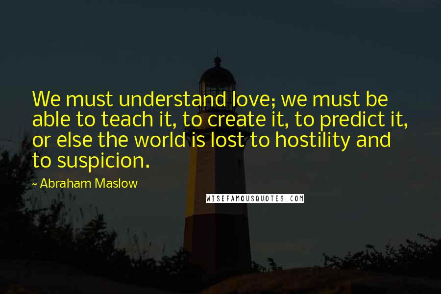 Abraham Maslow Quotes: We must understand love; we must be able to teach it, to create it, to predict it, or else the world is lost to hostility and to suspicion.