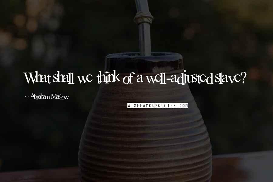 Abraham Maslow Quotes: What shall we think of a well-adjusted slave?