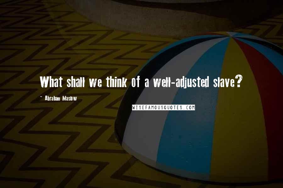 Abraham Maslow Quotes: What shall we think of a well-adjusted slave?