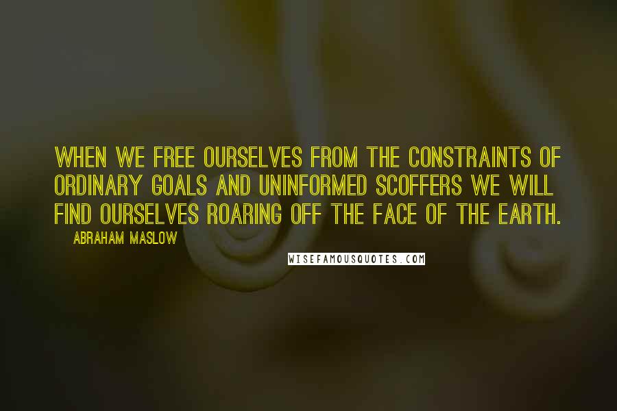 Abraham Maslow Quotes: When we free ourselves from the constraints of ordinary goals and uninformed scoffers we will find ourselves roaring off the face of the earth.