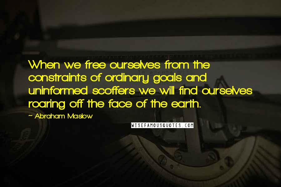 Abraham Maslow Quotes: When we free ourselves from the constraints of ordinary goals and uninformed scoffers we will find ourselves roaring off the face of the earth.