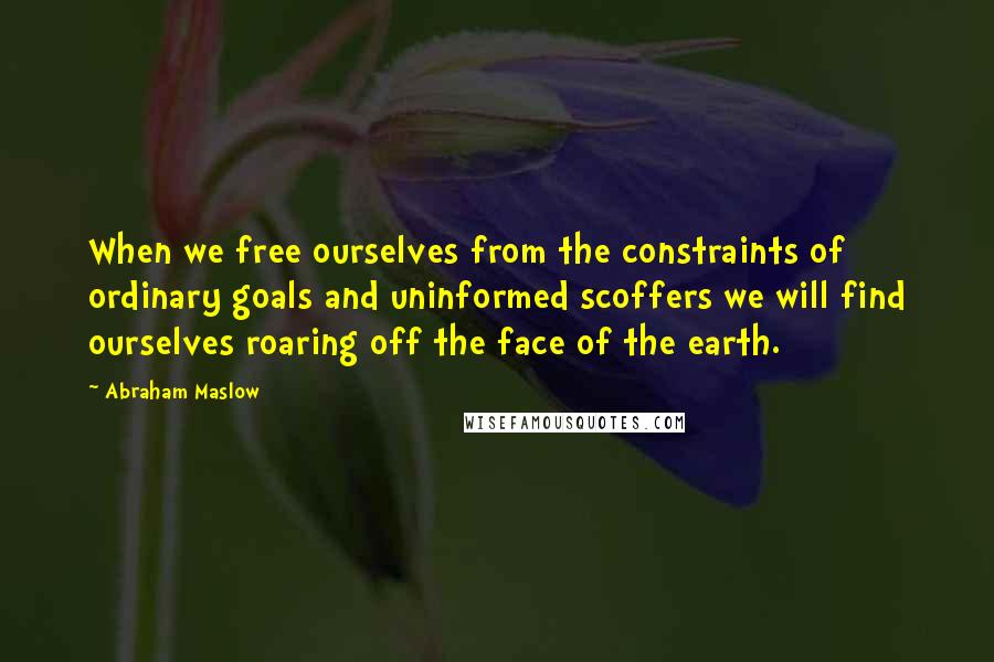 Abraham Maslow Quotes: When we free ourselves from the constraints of ordinary goals and uninformed scoffers we will find ourselves roaring off the face of the earth.