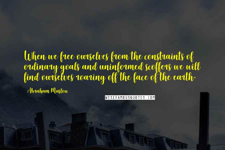 Abraham Maslow Quotes: When we free ourselves from the constraints of ordinary goals and uninformed scoffers we will find ourselves roaring off the face of the earth.