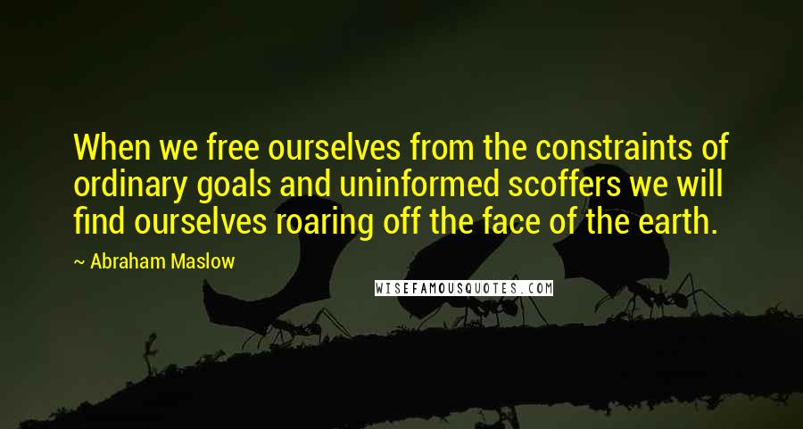 Abraham Maslow Quotes: When we free ourselves from the constraints of ordinary goals and uninformed scoffers we will find ourselves roaring off the face of the earth.
