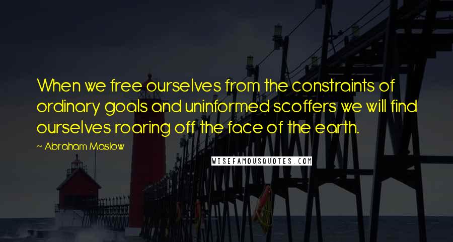 Abraham Maslow Quotes: When we free ourselves from the constraints of ordinary goals and uninformed scoffers we will find ourselves roaring off the face of the earth.