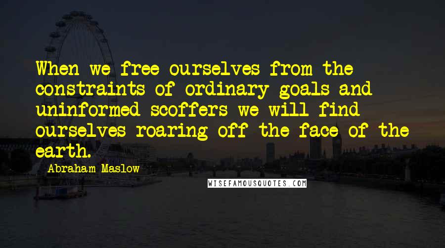 Abraham Maslow Quotes: When we free ourselves from the constraints of ordinary goals and uninformed scoffers we will find ourselves roaring off the face of the earth.