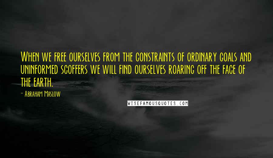 Abraham Maslow Quotes: When we free ourselves from the constraints of ordinary goals and uninformed scoffers we will find ourselves roaring off the face of the earth.