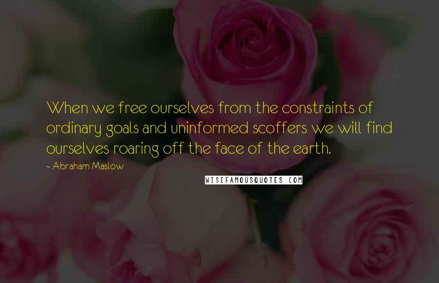 Abraham Maslow Quotes: When we free ourselves from the constraints of ordinary goals and uninformed scoffers we will find ourselves roaring off the face of the earth.