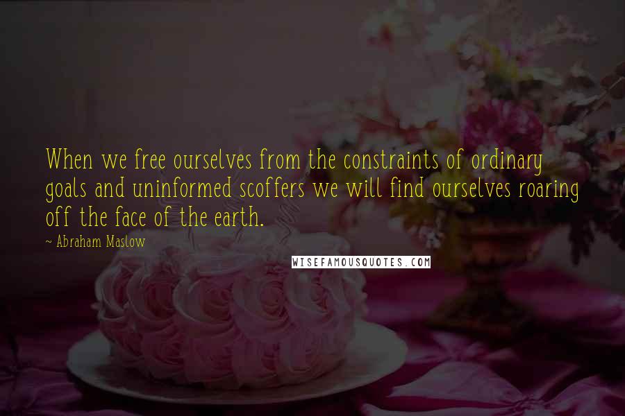 Abraham Maslow Quotes: When we free ourselves from the constraints of ordinary goals and uninformed scoffers we will find ourselves roaring off the face of the earth.