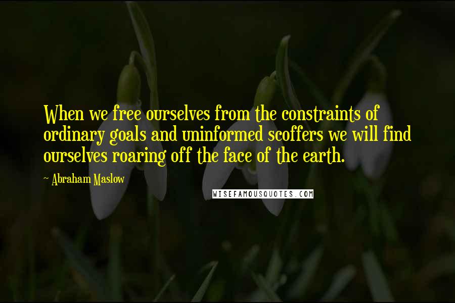 Abraham Maslow Quotes: When we free ourselves from the constraints of ordinary goals and uninformed scoffers we will find ourselves roaring off the face of the earth.