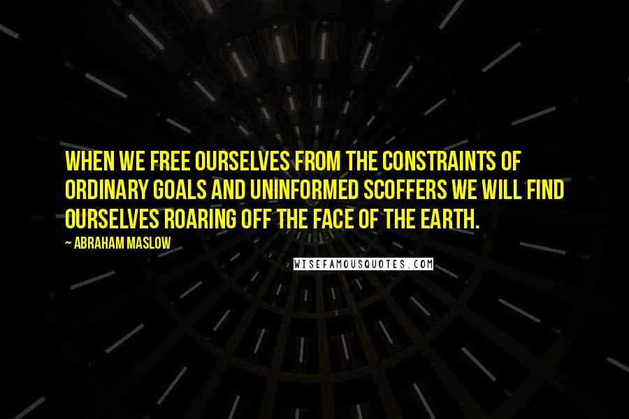 Abraham Maslow Quotes: When we free ourselves from the constraints of ordinary goals and uninformed scoffers we will find ourselves roaring off the face of the earth.