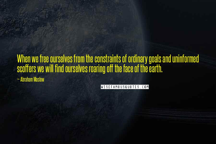 Abraham Maslow Quotes: When we free ourselves from the constraints of ordinary goals and uninformed scoffers we will find ourselves roaring off the face of the earth.