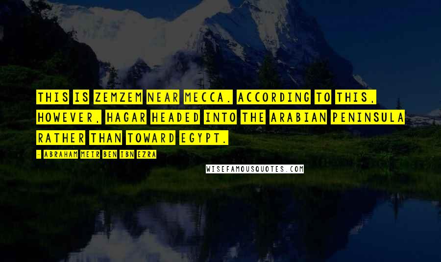 Abraham Meir Ben Ibn Ezra Quotes: This is Zemzem near Mecca. According to this, however, Hagar headed into the Arabian Peninsula rather than toward Egypt.