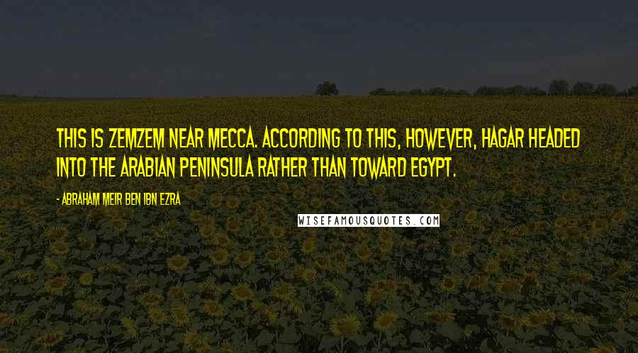 Abraham Meir Ben Ibn Ezra Quotes: This is Zemzem near Mecca. According to this, however, Hagar headed into the Arabian Peninsula rather than toward Egypt.