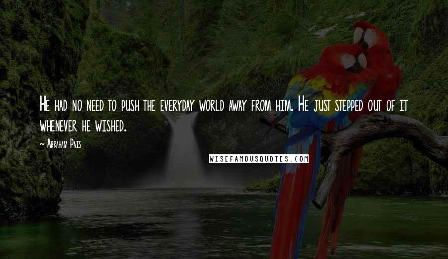 Abraham Pais Quotes: He had no need to push the everyday world away from him. He just stepped out of it whenever he wished.