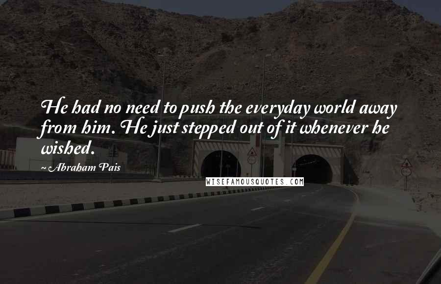 Abraham Pais Quotes: He had no need to push the everyday world away from him. He just stepped out of it whenever he wished.