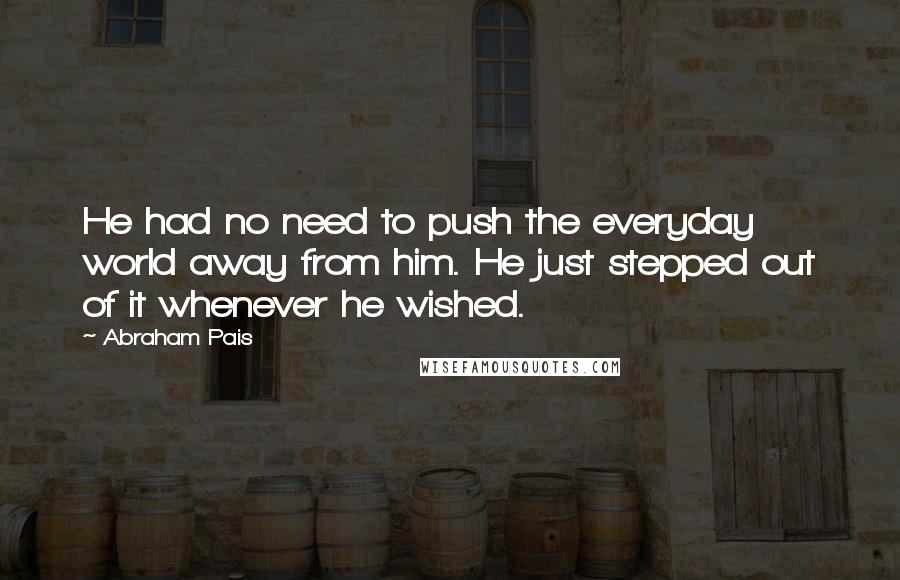 Abraham Pais Quotes: He had no need to push the everyday world away from him. He just stepped out of it whenever he wished.