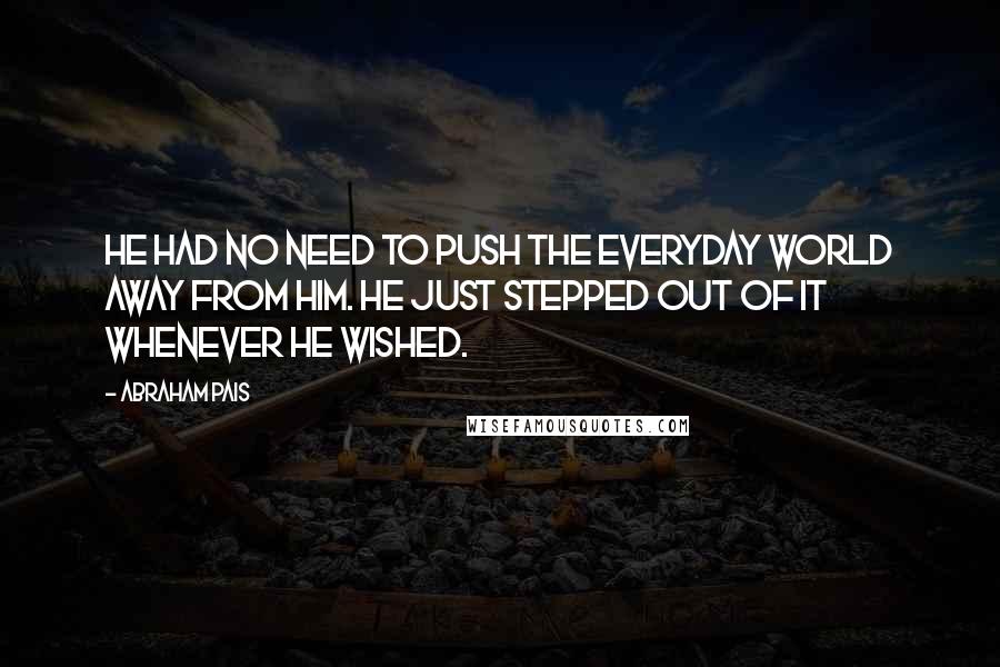 Abraham Pais Quotes: He had no need to push the everyday world away from him. He just stepped out of it whenever he wished.