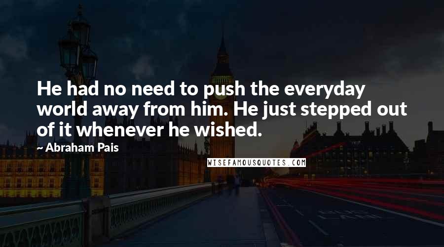 Abraham Pais Quotes: He had no need to push the everyday world away from him. He just stepped out of it whenever he wished.