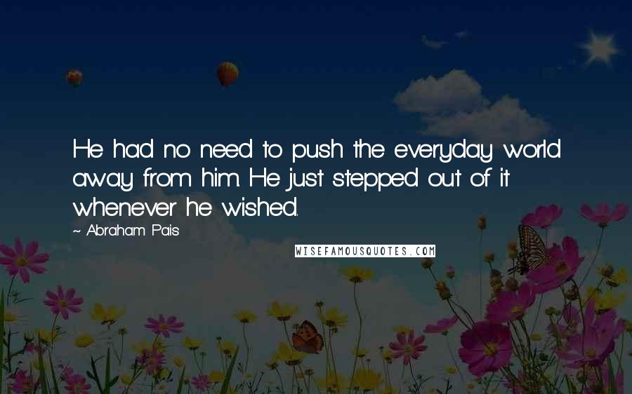 Abraham Pais Quotes: He had no need to push the everyday world away from him. He just stepped out of it whenever he wished.