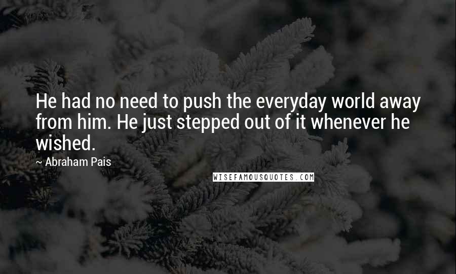 Abraham Pais Quotes: He had no need to push the everyday world away from him. He just stepped out of it whenever he wished.