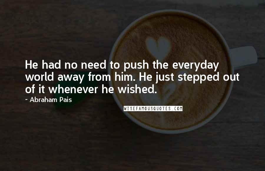 Abraham Pais Quotes: He had no need to push the everyday world away from him. He just stepped out of it whenever he wished.