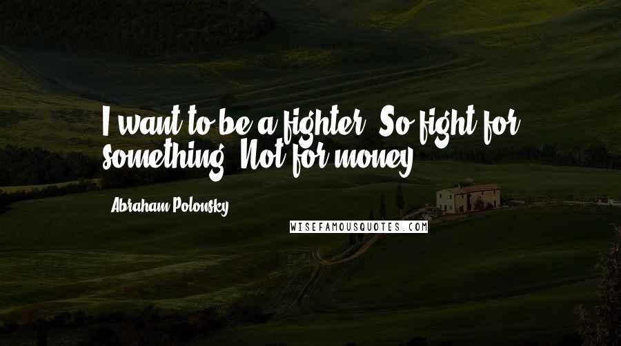 Abraham Polonsky Quotes: I want to be a fighter. So fight for something! Not for money.