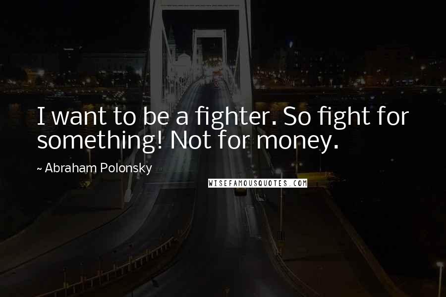 Abraham Polonsky Quotes: I want to be a fighter. So fight for something! Not for money.